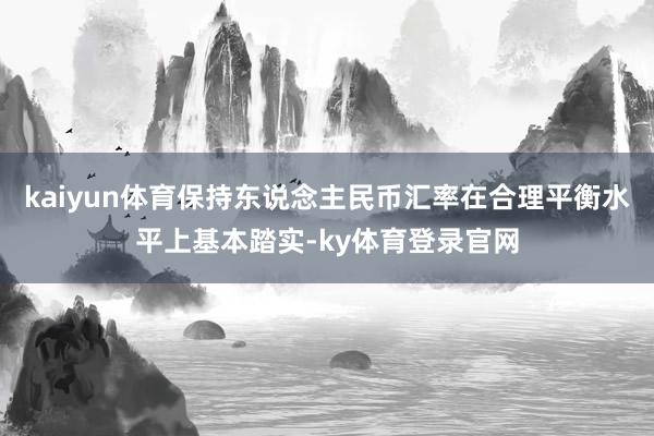 kaiyun体育保持东说念主民币汇率在合理平衡水平上基本踏实-ky体育登录官网