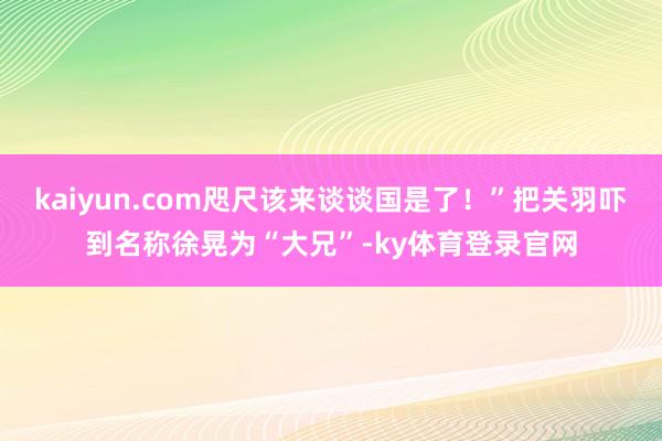 kaiyun.com咫尺该来谈谈国是了！”把关羽吓到名称徐晃为“大兄”-ky体育登录官网