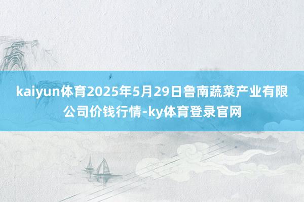 kaiyun体育2025年5月29日鲁南蔬菜产业有限公司价钱行情-ky体育登录官网