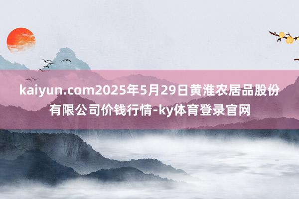 kaiyun.com2025年5月29日黄淮农居品股份有限公司价钱行情-ky体育登录官网