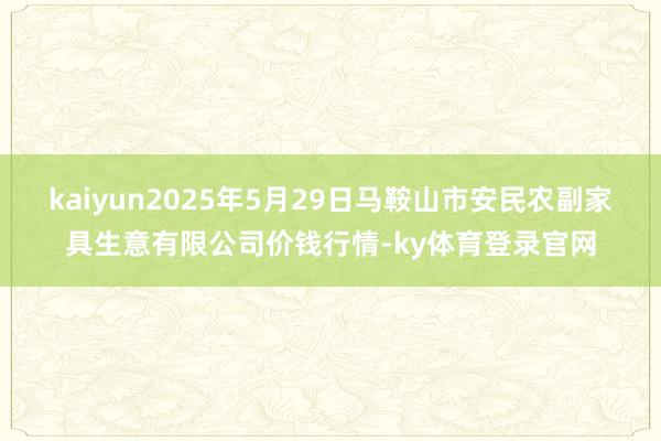 kaiyun2025年5月29日马鞍山市安民农副家具生意有限公司价钱行情-ky体育登录官网