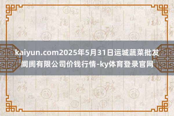 kaiyun.com2025年5月31日运城蔬菜批发阛阓有限公司价钱行情-ky体育登录官网
