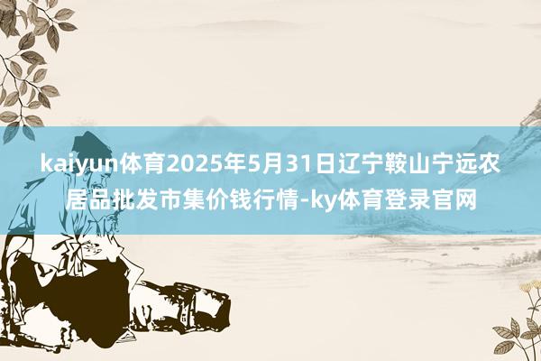 kaiyun体育2025年5月31日辽宁鞍山宁远农居品批发市集价钱行情-ky体育登录官网