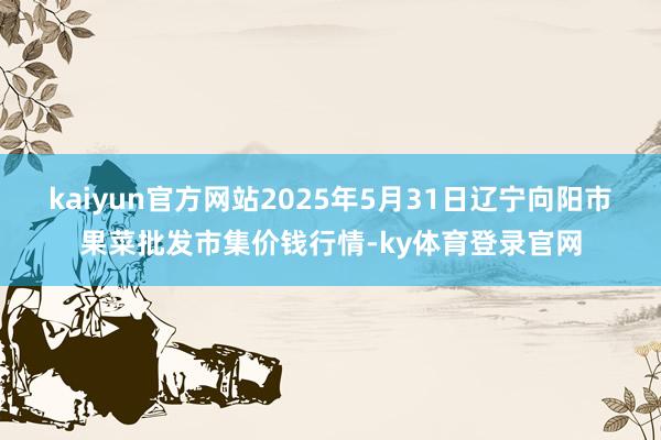 kaiyun官方网站2025年5月31日辽宁向阳市果菜批发市集价钱行情-ky体育登录官网