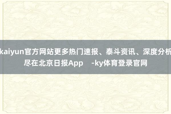 kaiyun官方网站更多热门速报、泰斗资讯、深度分析尽在北京日报App    -ky体育登录官网