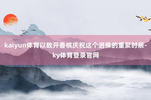kaiyun体育以致开香槟庆祝这个迥殊的重聚时辰-ky体育登录官网