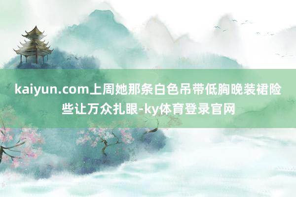 kaiyun.com上周她那条白色吊带低胸晚装裙险些让万众扎眼-ky体育登录官网