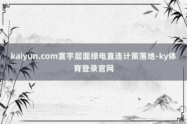 kaiyun.com  寰宇层面绿电直连计策落地-ky体育登录官网