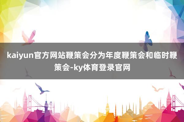 kaiyun官方网站鞭策会分为年度鞭策会和临时鞭策会-ky体育登录官网