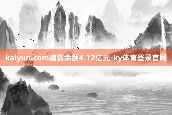 kaiyun.com融资余额4.12亿元-ky体育登录官网