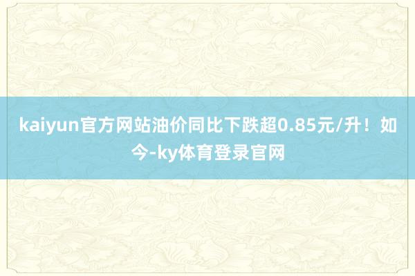 kaiyun官方网站油价同比下跌超0.85元/升!如今-ky体育登录官网