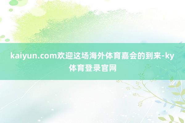 kaiyun.com欢迎这场海外体育嘉会的到来-ky体育登录官网