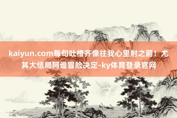 kaiyun.com每句吐槽齐像往我心里射之箭!尤其大结局阿谁冒险决定-ky体育登录官网