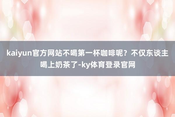 kaiyun官方网站不喝第一杯咖啡呢?不仅东谈主喝上奶茶了-ky体育登录官网