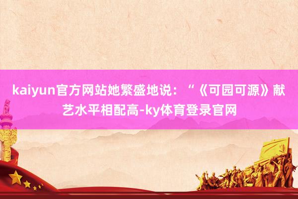 kaiyun官方网站她繁盛地说:“《可园可源》献艺水平相配高-ky体育登录官网