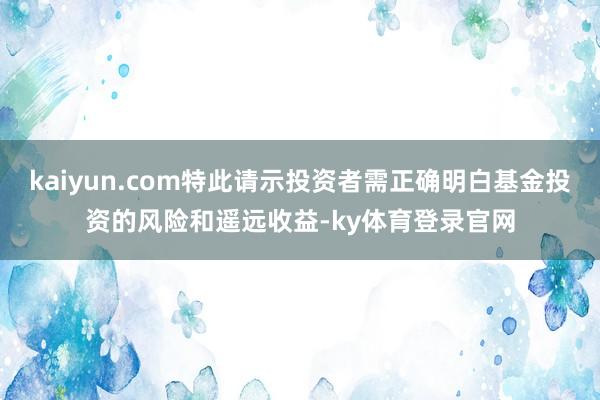 kaiyun.com特此请示投资者需正确明白基金投资的风险和遥远收益-ky体育登录官网