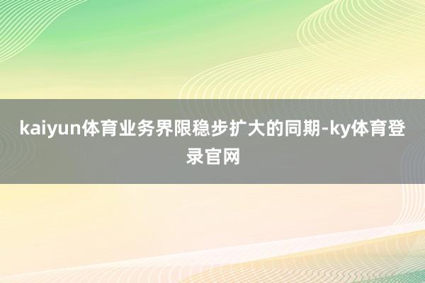 kaiyun体育业务界限稳步扩大的同期-ky体育登录官网