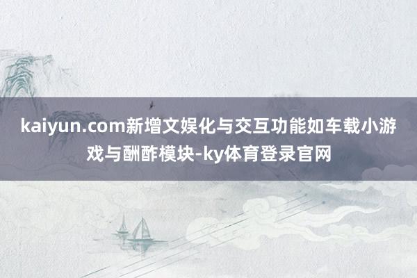kaiyun.com新增文娱化与交互功能如车载小游戏与酬酢模块-ky体育登录官网