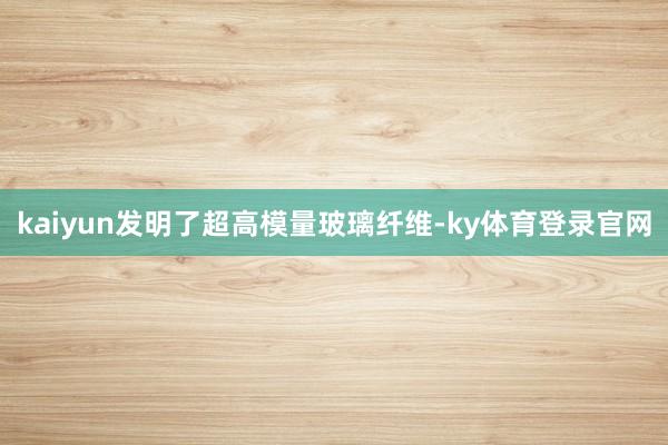 kaiyun发明了超高模量玻璃纤维-ky体育登录官网