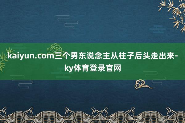 kaiyun.com三个男东说念主从柱子后头走出来-ky体育登录官网