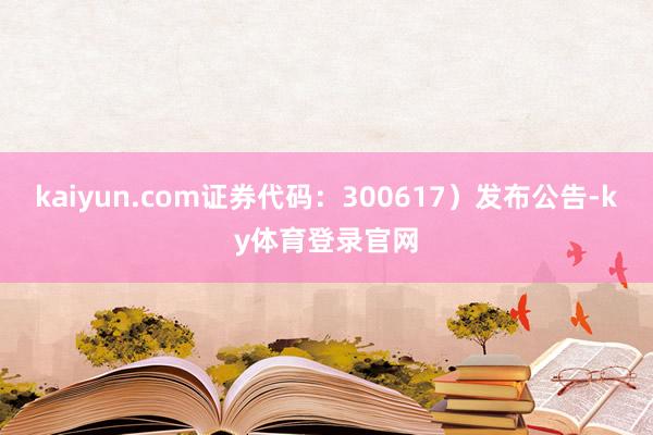 kaiyun.com证券代码：300617）发布公告-ky体育登录官网