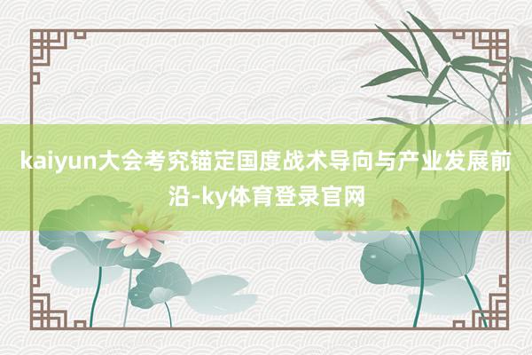 kaiyun大会考究锚定国度战术导向与产业发展前沿-ky体育登录官网