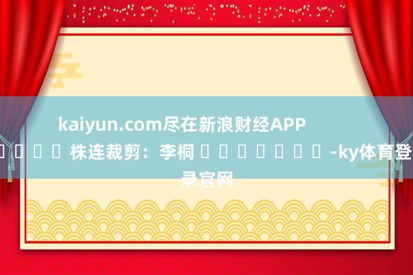 kaiyun.com尽在新浪财经APP            						株连裁剪：李桐 							-ky体育登录官网
