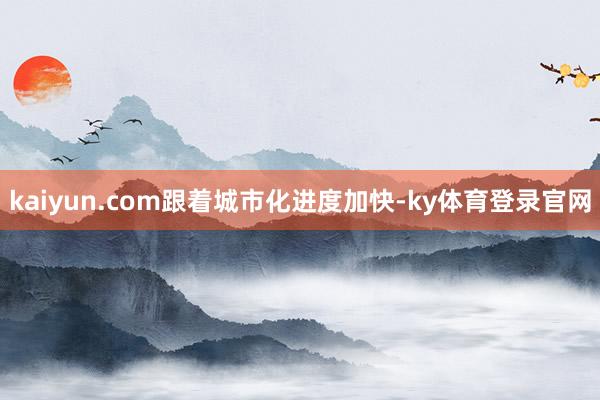 kaiyun.com　　跟着城市化进度加快-ky体育登录官网
