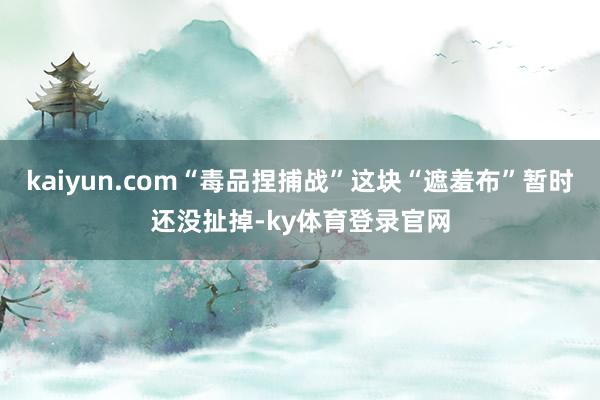 kaiyun.com“毒品捏捕战”这块“遮羞布”暂时还没扯掉-ky体育登录官网