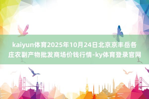 kaiyun体育2025年10月24日北京京丰岳各庄农副产物批发商场价钱行情-ky体育登录官网