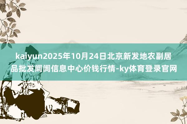 kaiyun2025年10月24日北京新发地农副居品批发阛阓信息中心价钱行情-ky体育登录官网