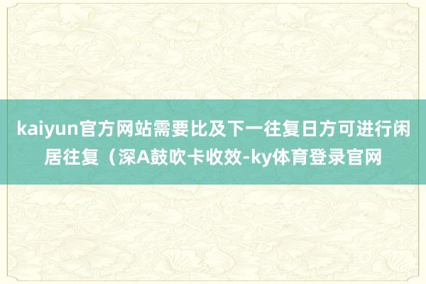 kaiyun官方网站需要比及下一往复日方可进行闲居往复（深A鼓吹卡收效-ky体育登录官网