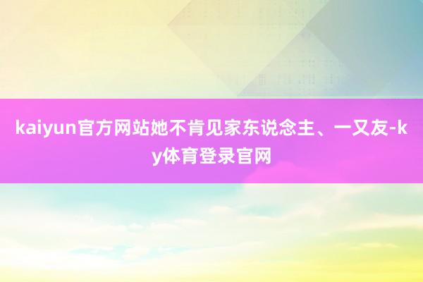 kaiyun官方网站她不肯见家东说念主、一又友-ky体育登录官网
