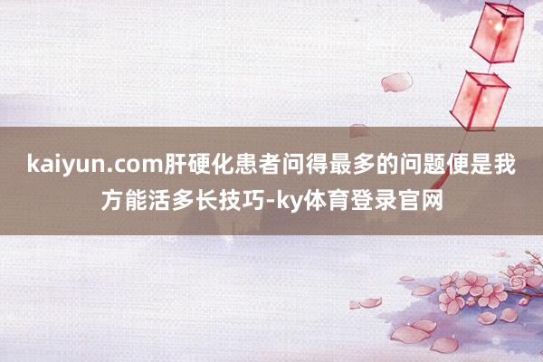 kaiyun.com肝硬化患者问得最多的问题便是我方能活多长技巧-ky体育登录官网