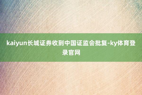 kaiyun长城证券收到中国证监会批复-ky体育登录官网