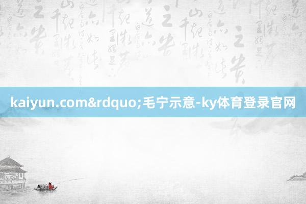 kaiyun.com&rdquo;毛宁示意-ky体育登录官网