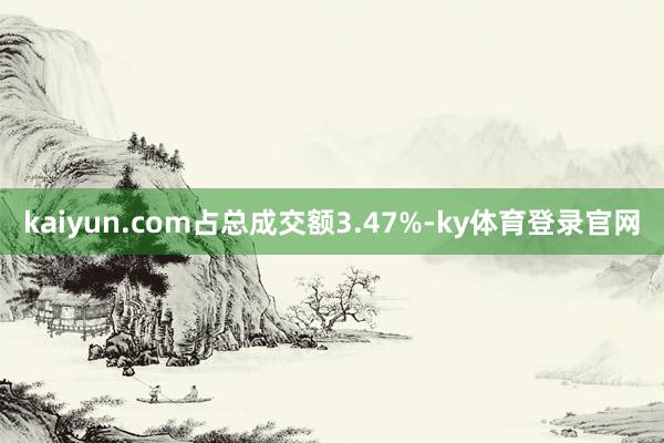 kaiyun.com占总成交额3.47%-ky体育登录官网