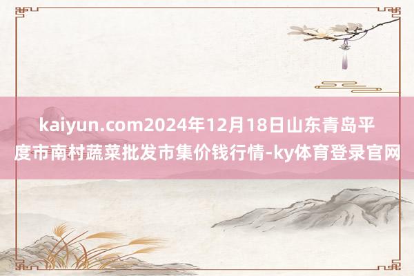 kaiyun.com2024年12月18日山东青岛平度市南村蔬菜批发市集价钱行情-ky体育登录官网