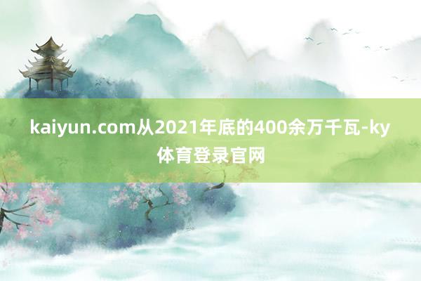 kaiyun.com　　从2021年底的400余万千瓦-ky体育登录官网