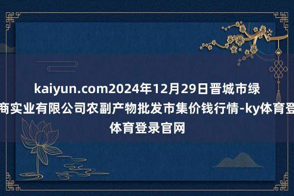 kaiyun.com2024年12月29日晋城市绿盛农工商实业有限公司农副产物批发市集价钱行情-ky体育登录官网
