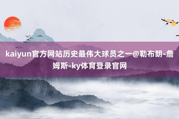 kaiyun官方网站历史最伟大球员之一@勒布朗-詹姆斯-ky体育登录官网