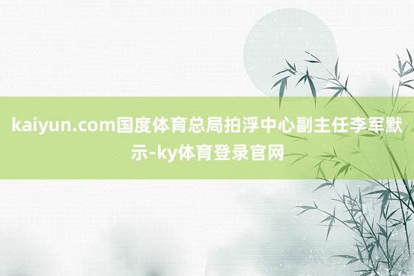 kaiyun.com国度体育总局拍浮中心副主任李军默示-ky体育登录官网