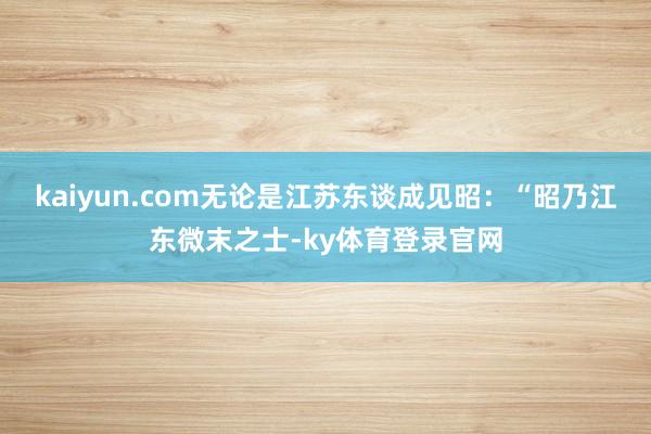 kaiyun.com无论是江苏东谈成见昭：“昭乃江东微末之士-ky体育登录官网