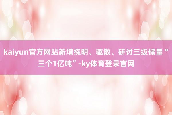 kaiyun官方网站新增探明、驱散、研讨三级储量“三个1亿吨”-ky体育登录官网