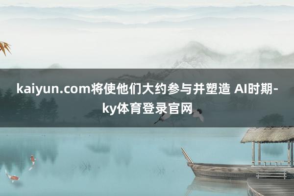 kaiyun.com将使他们大约参与并塑造 AI时期-ky体育登录官网