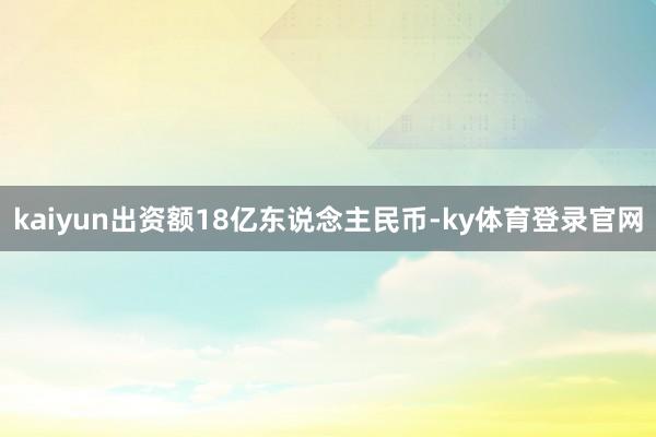 kaiyun出资额18亿东说念主民币-ky体育登录官网