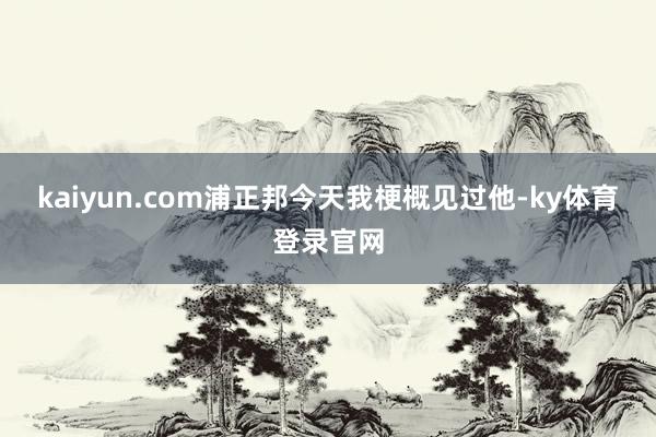 kaiyun.com浦正邦今天我梗概见过他-ky体育登录官网