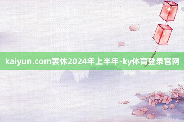 kaiyun.com　　罢休2024年上半年-ky体育登录官网