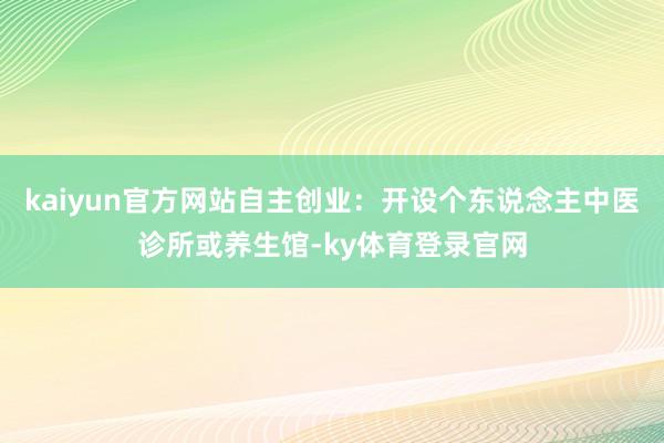 kaiyun官方网站自主创业：开设个东说念主中医诊所或养生馆-ky体育登录官网