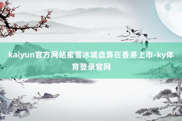 kaiyun官方网站蜜雪冰城盘算在香港上市-ky体育登录官网